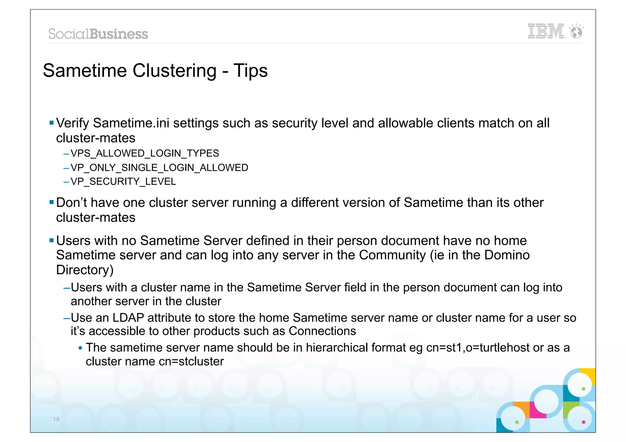 Sametime Clustering - Tips

§ Verify Sametime.ini settings such as security level and allowable clients match on all
   cluster-mates
      – VPS_ALLOWED_LOGIN_TYPES
      – VP_ONLY_SINGLE_LOGIN_ALLOWED
      – VP_SECURITY_LEVEL

§ Don’t have one cluster server running a different version of Sametime than its other
   cluster-mates
§ Users with no Sametime Server defined in their person document have no home
   Sametime server and can log into any server in the Community (ie in the Domino
   Directory)
      –Users with a cluster name in the Sametime Server field in the person document can log into
       another server in the cluster
      –Use an LDAP attribute to store the home Sametime server name or cluster name for a user so
       it’s accessible to other products such as Connections
          • The sametime server name should be in hierarchical format eg cn=st1,o=turtlehost or as a
            cluster name cn=stcluster



 14
 