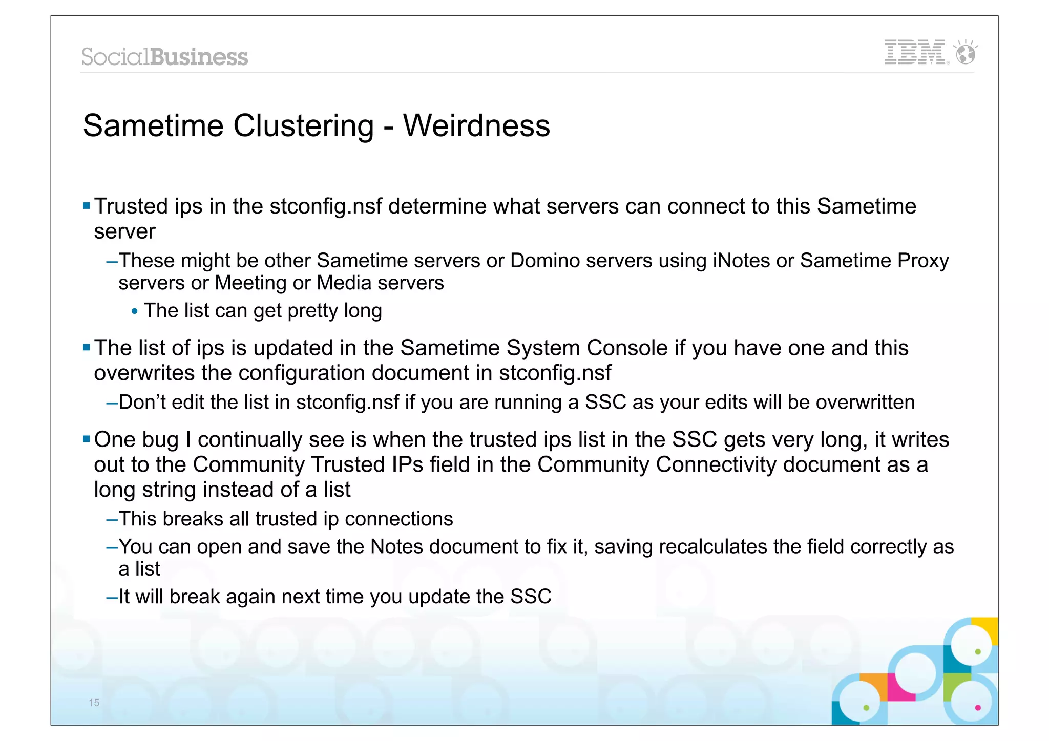 Sametime Clustering - Weirdness

§ Trusted ips in the stconfig.nsf determine what servers can connect to this Sametime
   server
     –These might be other Sametime servers or Domino servers using iNotes or Sametime Proxy
      servers or Meeting or Media servers
       • The list can get pretty long
§ The list of ips is updated in the Sametime System Console if you have one and this
   overwrites the configuration document in stconfig.nsf
     –Don’t edit the list in stconfig.nsf if you are running a SSC as your edits will be overwritten
§ One bug I continually see is when the trusted ips list in the SSC gets very long, it writes
   out to the Community Trusted IPs field in the Community Connectivity document as a
   long string instead of a list
     –This breaks all trusted ip connections
     –You can open and save the Notes document to fix it, saving recalculates the field correctly as
      a list
     –It will break again next time you update the SSC




15
 