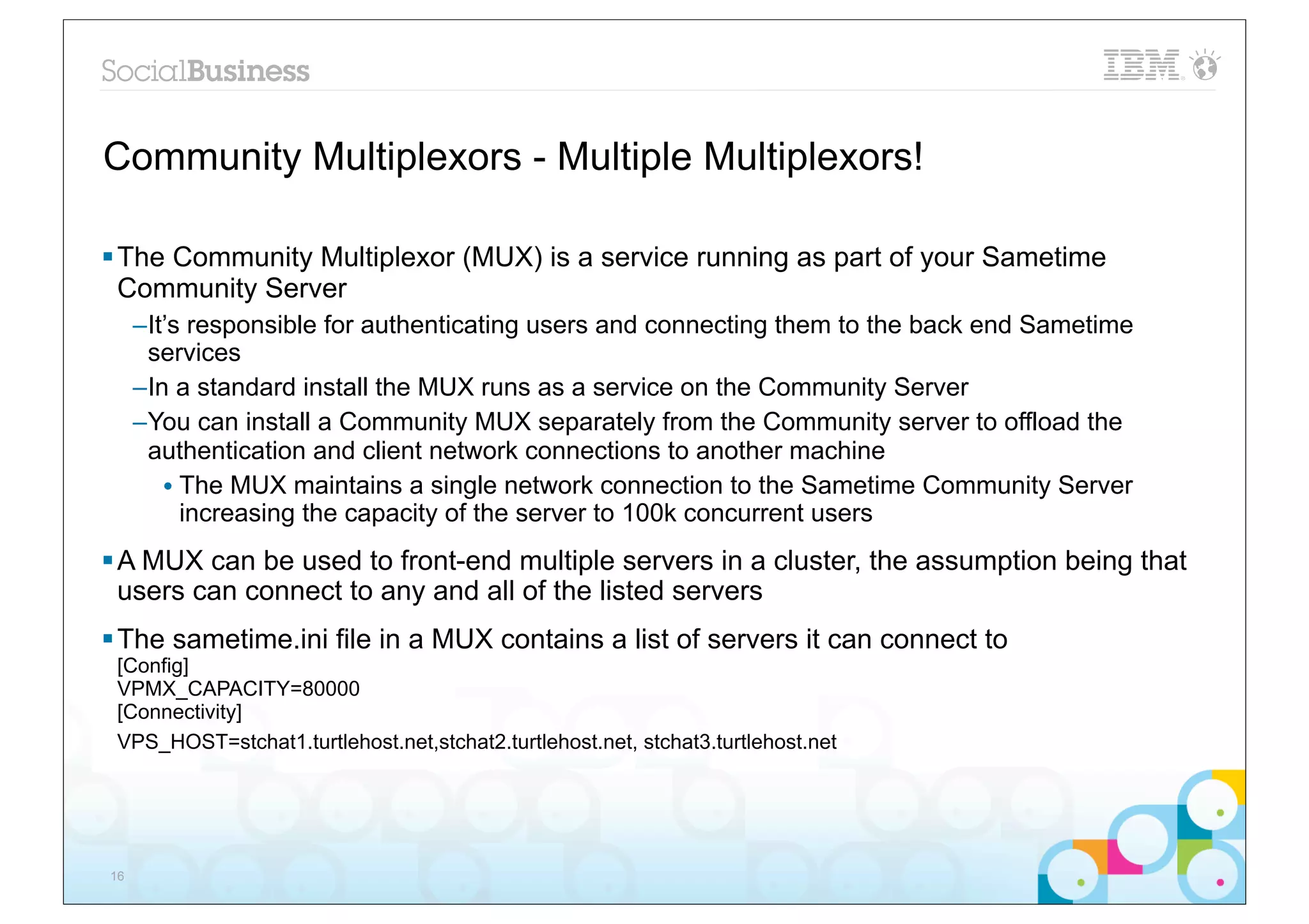 Community Multiplexors - Multiple Multiplexors!

§ The Community Multiplexor (MUX) is a service running as part of your Sametime
   Community Server
     –It’s responsible for authenticating users and connecting them to the back end Sametime
      services
     –In a standard install the MUX runs as a service on the Community Server
     –You can install a Community MUX separately from the Community server to offload the
      authentication and client network connections to another machine
        • The MUX maintains a single network connection to the Sametime Community Server
          increasing the capacity of the server to 100k concurrent users
§ A MUX can be used to front-end multiple servers in a cluster, the assumption being that
   users can connect to any and all of the listed servers
§ The sametime.ini file in a MUX contains a list of servers it can connect to
 [Config]
 VPMX_CAPACITY=80000
 [Connectivity]
 VPS_HOST=stchat1.turtlehost.net,stchat2.turtlehost.net, stchat3.turtlehost.net




16
 