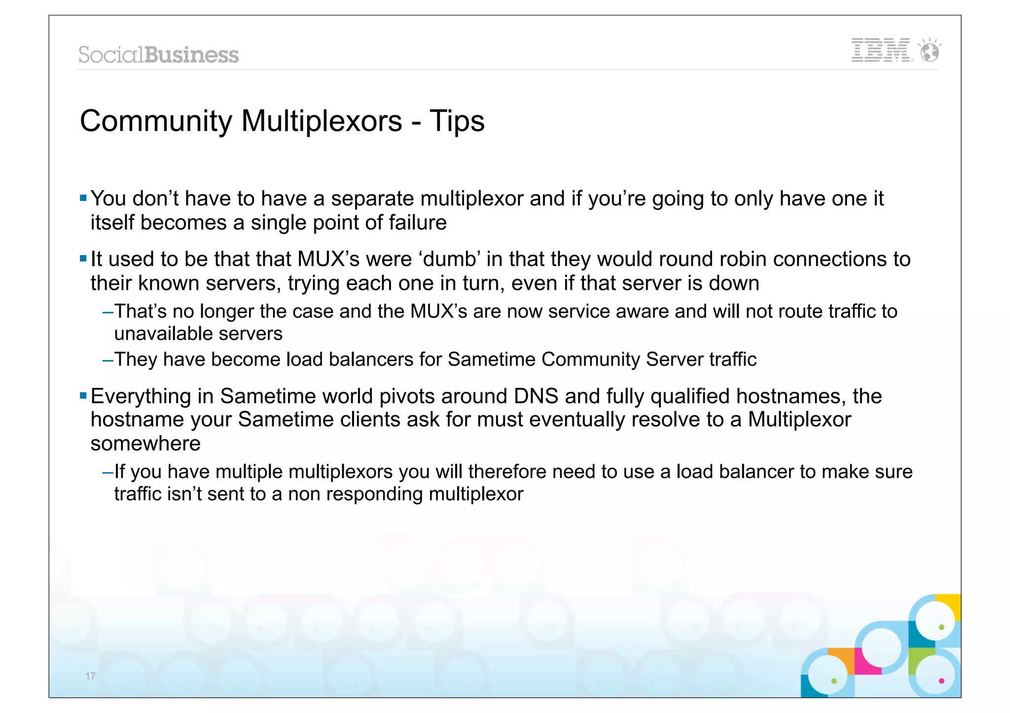 Community Multiplexors - Tips

§ You don’t have to have a separate multiplexor and if you’re going to only have one it
   itself becomes a single point of failure
§ It used to be that that MUX’s were ‘dumb’ in that they would round robin connections to
   their known servers, trying each one in turn, even if that server is down
     –That’s no longer the case and the MUX’s are now service aware and will not route traffic to
      unavailable servers
     –They have become load balancers for Sametime Community Server traffic
§ Everything in Sametime world pivots around DNS and fully qualified hostnames, the
   hostname your Sametime clients ask for must eventually resolve to a Multiplexor
   somewhere
     –If you have multiple multiplexors you will therefore need to use a load balancer to make sure
      traffic isn’t sent to a non responding multiplexor




17
 