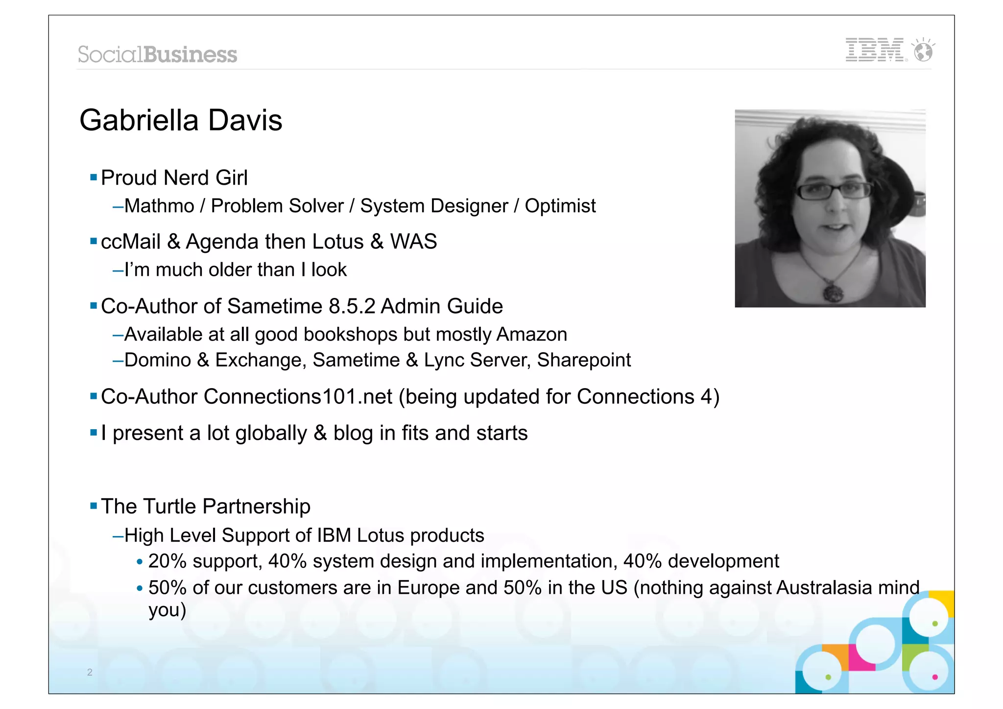 Gabriella Davis
§ Proud Nerd Girl
    –Mathmo / Problem Solver / System Designer / Optimist
§ ccMail & Agenda then Lotus & WAS
    –I’m much older than I look
§ Co-Author of Sametime 8.5.2 Admin Guide
    –Available at all good bookshops but mostly Amazon
    –Domino & Exchange, Sametime & Lync Server, Sharepoint
§ Co-Author Connections101.net (being updated for Connections 4)
§ I present a lot globally & blog in fits and starts


§ The Turtle Partnership
    –High Level Support of IBM Lotus products
      • 20% support, 40% system design and implementation, 40% development
      • 50% of our customers are in Europe and 50% in the US (nothing against Australasia mind
        you)


2
 