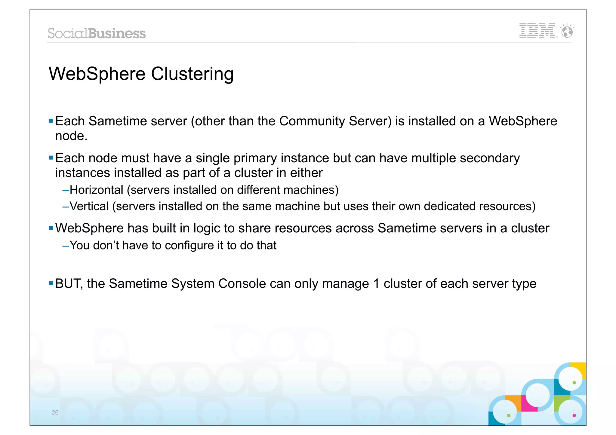 WebSphere Clustering

§ Each Sametime server (other than the Community Server) is installed on a WebSphere
   node.
§ Each node must have a single primary instance but can have multiple secondary
   instances installed as part of a cluster in either
     –Horizontal (servers installed on different machines)
     –Vertical (servers installed on the same machine but uses their own dedicated resources)
§ WebSphere has built in logic to share resources across Sametime servers in a cluster
     –You don’t have to configure it to do that


§ BUT, the Sametime System Console can only manage 1 cluster of each server type




26
 