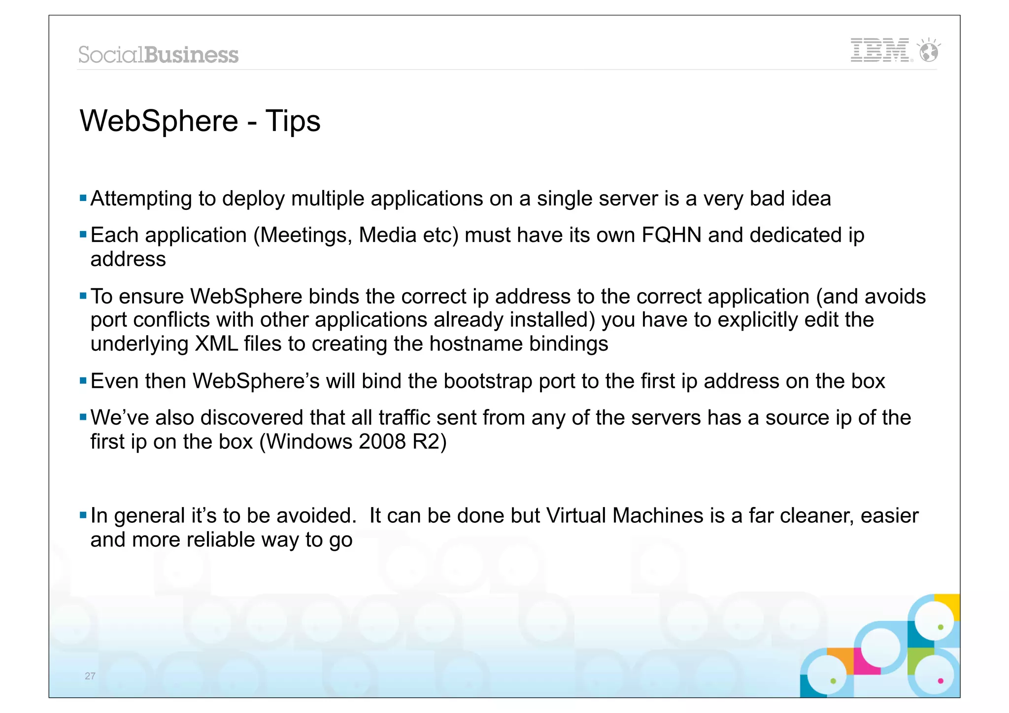 WebSphere - Tips

§ Attempting to deploy multiple applications on a single server is a very bad idea
§ Each application (Meetings, Media etc) must have its own FQHN and dedicated ip
   address
§ To ensure WebSphere binds the correct ip address to the correct application (and avoids
   port conflicts with other applications already installed) you have to explicitly edit the
   underlying XML files to creating the hostname bindings
§ Even then WebSphere’s will bind the bootstrap port to the first ip address on the box
§ We’ve also discovered that all traffic sent from any of the servers has a source ip of the
   first ip on the box (Windows 2008 R2)


§ In general it’s to be avoided. It can be done but Virtual Machines is a far cleaner, easier
   and more reliable way to go




27
 