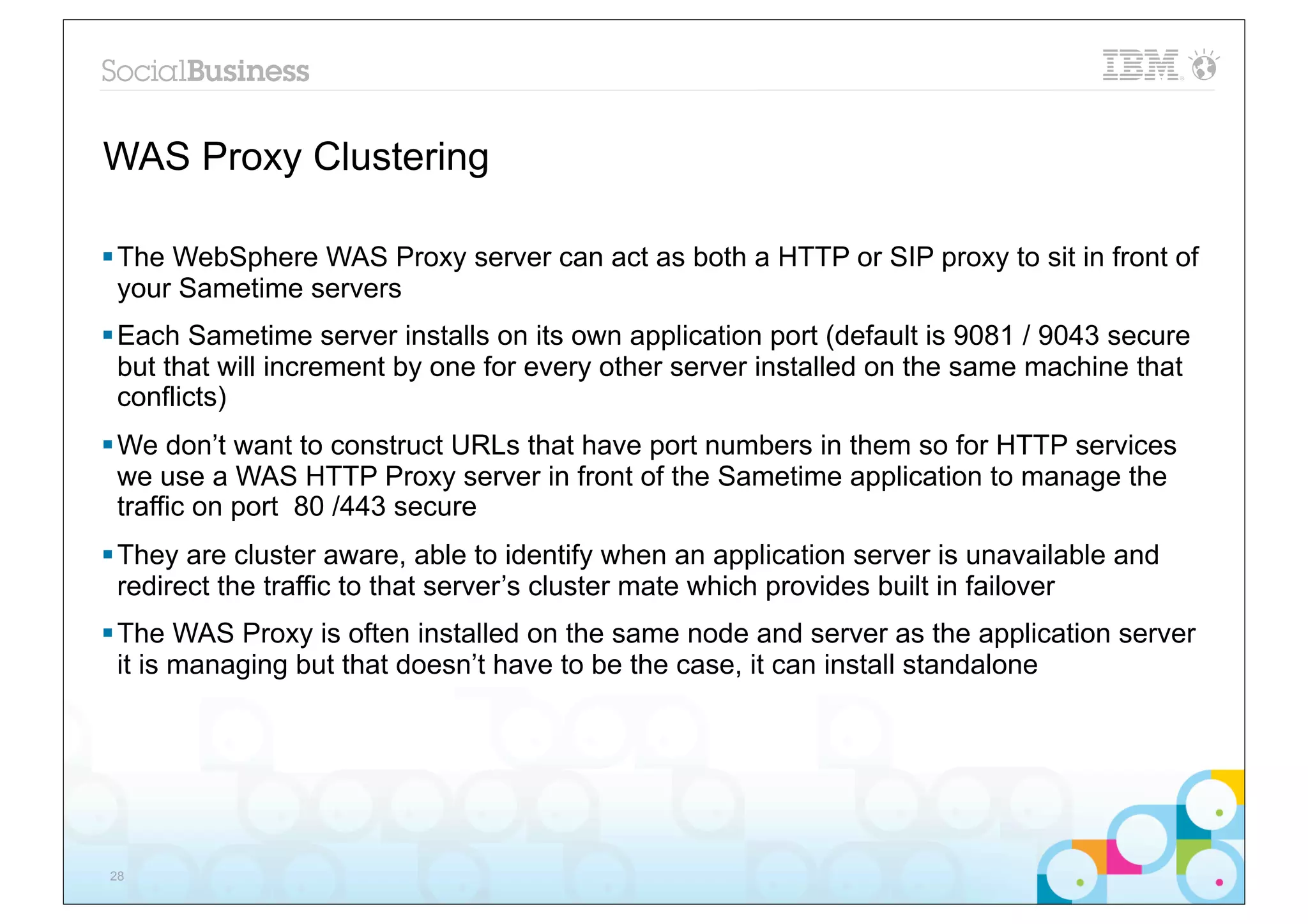 WAS Proxy Clustering

§ The WebSphere WAS Proxy server can act as both a HTTP or SIP proxy to sit in front of
   your Sametime servers
§ Each Sametime server installs on its own application port (default is 9081 / 9043 secure
   but that will increment by one for every other server installed on the same machine that
   conflicts)
§ We don’t want to construct URLs that have port numbers in them so for HTTP services
   we use a WAS HTTP Proxy server in front of the Sametime application to manage the
   traffic on port 80 /443 secure
§ They are cluster aware, able to identify when an application server is unavailable and
   redirect the traffic to that server’s cluster mate which provides built in failover
§ The WAS Proxy is often installed on the same node and server as the application server
   it is managing but that doesn’t have to be the case, it can install standalone




28
 