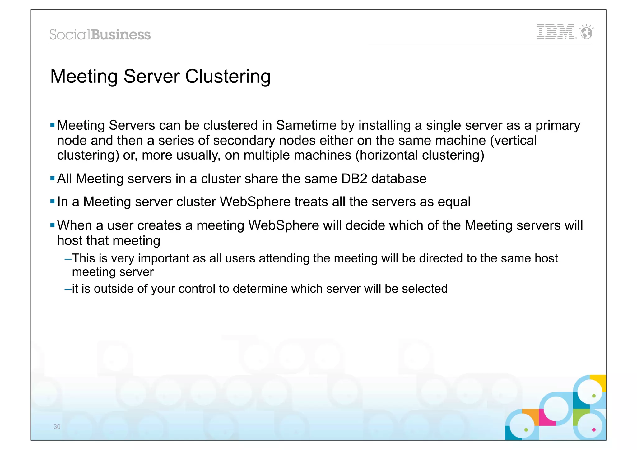 Meeting Server Clustering

§ Meeting Servers can be clustered in Sametime by installing a single server as a primary
   node and then a series of secondary nodes either on the same machine (vertical
   clustering) or, more usually, on multiple machines (horizontal clustering)
§ All Meeting servers in a cluster share the same DB2 database
§ In a Meeting server cluster WebSphere treats all the servers as equal
§ When a user creates a meeting WebSphere will decide which of the Meeting servers will
   host that meeting
     –This is very important as all users attending the meeting will be directed to the same host
      meeting server
     –it is outside of your control to determine which server will be selected




30
 