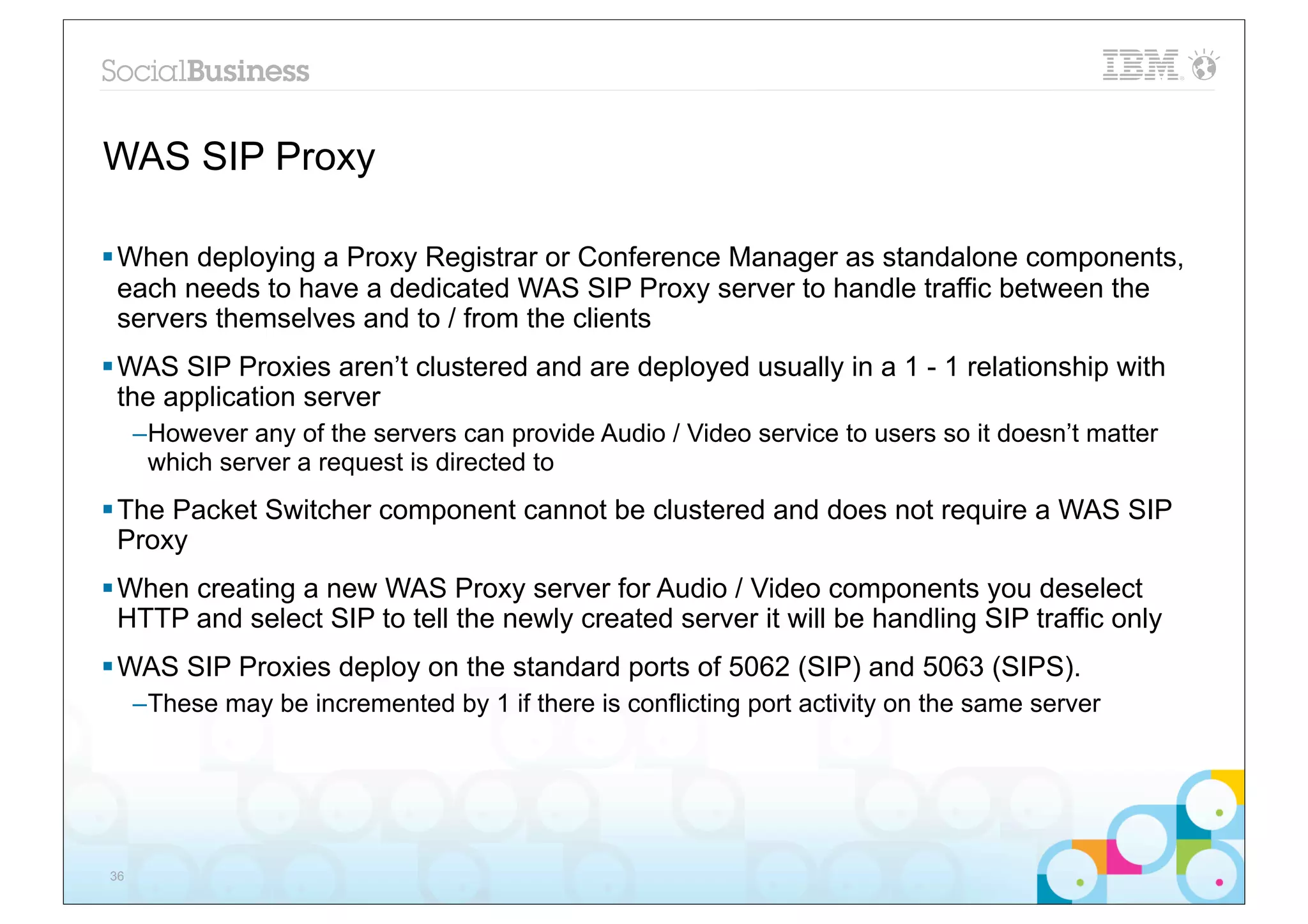 WAS SIP Proxy

§ When deploying a Proxy Registrar or Conference Manager as standalone components,
   each needs to have a dedicated WAS SIP Proxy server to handle traffic between the
   servers themselves and to / from the clients
§ WAS SIP Proxies aren’t clustered and are deployed usually in a 1 - 1 relationship with
   the application server
     –However any of the servers can provide Audio / Video service to users so it doesn’t matter
      which server a request is directed to
§ The Packet Switcher component cannot be clustered and does not require a WAS SIP
   Proxy
§ When creating a new WAS Proxy server for Audio / Video components you deselect
   HTTP and select SIP to tell the newly created server it will be handling SIP traffic only
§ WAS SIP Proxies deploy on the standard ports of 5062 (SIP) and 5063 (SIPS).
     –These may be incremented by 1 if there is conflicting port activity on the same server




36
 