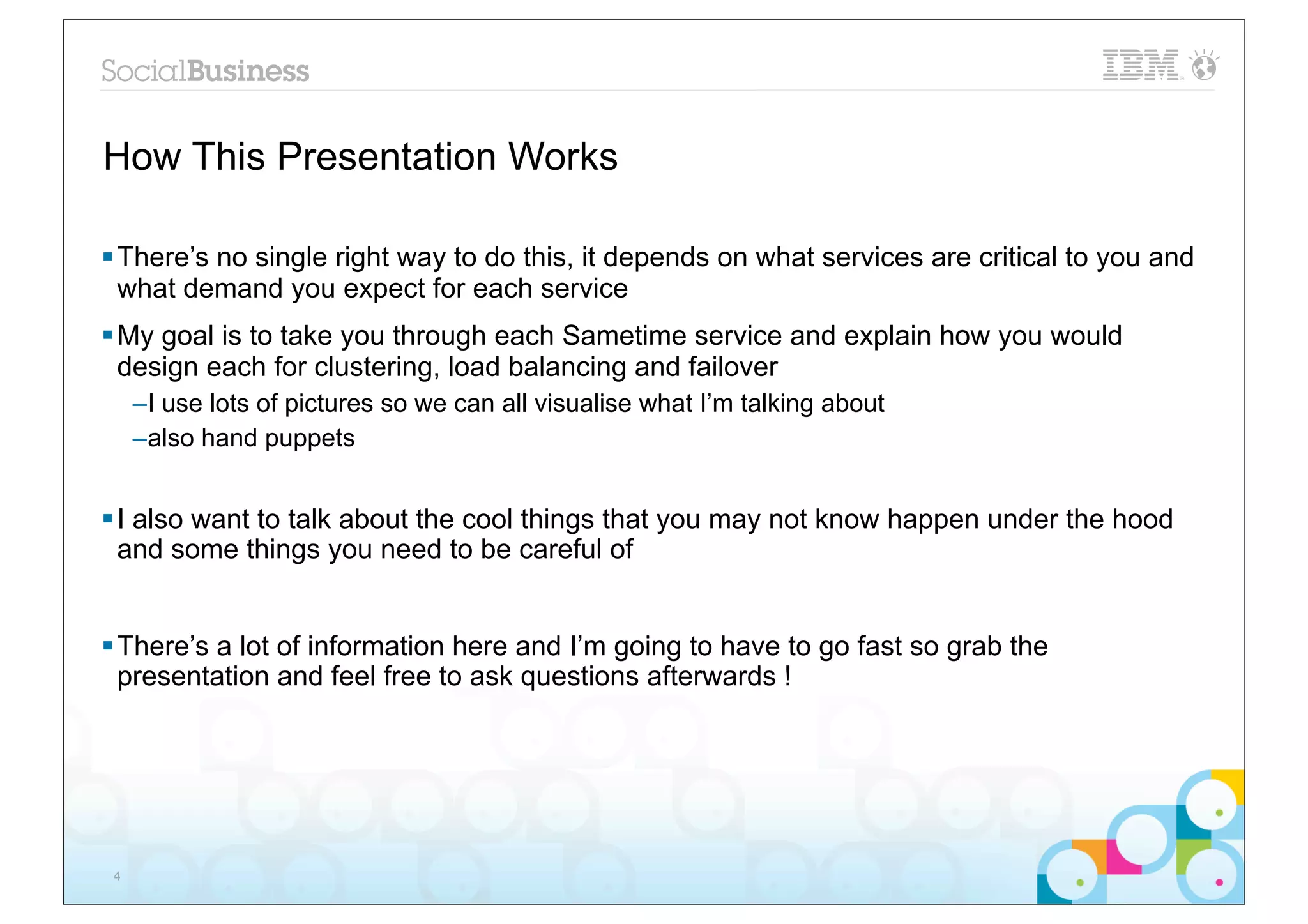 How This Presentation Works

§ There’s no single right way to do this, it depends on what services are critical to you and
   what demand you expect for each service
§ My goal is to take you through each Sametime service and explain how you would
   design each for clustering, load balancing and failover
     –I use lots of pictures so we can all visualise what I’m talking about
     –also hand puppets


§ I also want to talk about the cool things that you may not know happen under the hood
   and some things you need to be careful of


§ There’s a lot of information here and I’m going to have to go fast so grab the
   presentation and feel free to ask questions afterwards !




 4
 