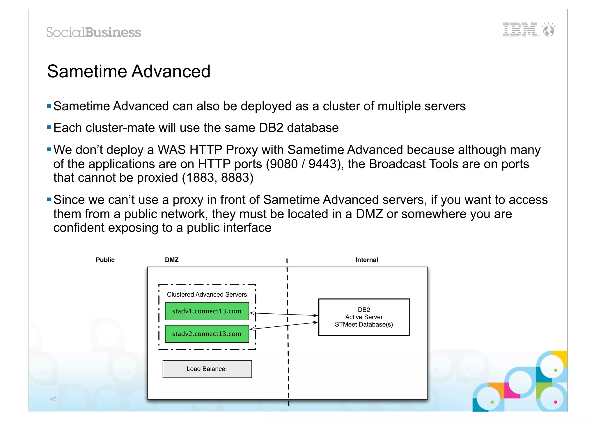 Sametime Advanced
§ Sametime Advanced can also be deployed as a cluster of multiple servers
§ Each cluster-mate will use the same DB2 database
§ We don’t deploy a WAS HTTP Proxy with Sametime Advanced because although many
   of the applications are on HTTP ports (9080 / 9443), the Broadcast Tools are on ports
   that cannot be proxied (1883, 8883)
§ Since we can’t use a proxy in front of Sametime Advanced servers, if you want to access
   them from a public network, they must be located in a DMZ or somewhere you are
   confident exposing to a public interface

        Public       DMZ                                 Internal




                     Clustered Advanced Servers

                      stadv1.connect13.com                DB2
                                                     Active Server
                                                   STMeet Database(s)
                      stadv2.connect13.com




                           Load Balancer



40
 