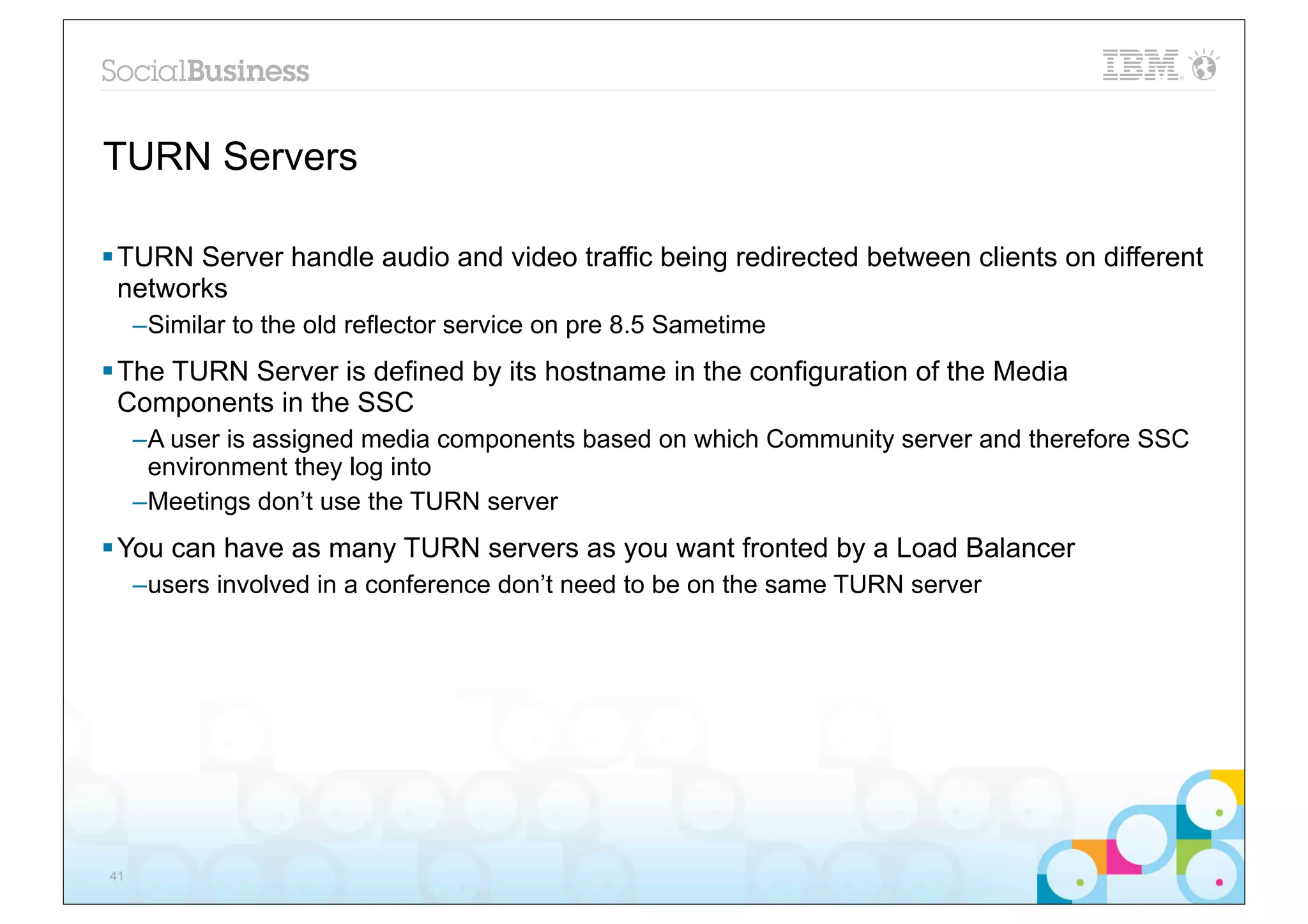TURN Servers

§ TURN Server handle audio and video traffic being redirected between clients on different
   networks
     –Similar to the old reflector service on pre 8.5 Sametime
§ The TURN Server is defined by its hostname in the configuration of the Media
   Components in the SSC
     –A user is assigned media components based on which Community server and therefore SSC
      environment they log into
     –Meetings don’t use the TURN server
§ You can have as many TURN servers as you want fronted by a Load Balancer
     –users involved in a conference don’t need to be on the same TURN server




41
 