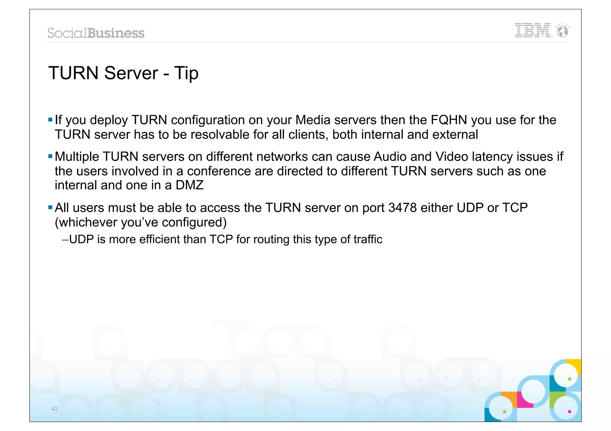 TURN Server - Tip

§ If you deploy TURN configuration on your Media servers then the FQHN you use for the
   TURN server has to be resolvable for all clients, both internal and external
§ Multiple TURN servers on different networks can cause Audio and Video latency issues if
   the users involved in a conference are directed to different TURN servers such as one
   internal and one in a DMZ
§ All users must be able to access the TURN server on port 3478 either UDP or TCP
   (whichever you’ve configured)
     –UDP is more efficient than TCP for routing this type of traffic




42
 