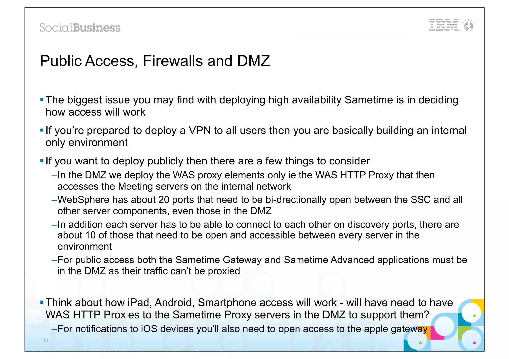 Public Access, Firewalls and DMZ

§ The biggest issue you may find with deploying high availability Sametime is in deciding
   how access will work
§ If you’re prepared to deploy a VPN to all users then you are basically building an internal
   only environment
§ If you want to deploy publicly then there are a few things to consider
     –In the DMZ we deploy the WAS proxy elements only ie the WAS HTTP Proxy that then
      accesses the Meeting servers on the internal network
     –WebSphere has about 20 ports that need to be bi-drectionally open between the SSC and all
      other server components, even those in the DMZ
     –In addition each server has to be able to connect to each other on discovery ports, there are
      about 10 of those that need to be open and accessible between every server in the
      environment
     –For public access both the Sametime Gateway and Sametime Advanced applications must be
      in the DMZ as their traffic can’t be proxied


§ Think about how iPad, Android, Smartphone access will work - will have need to have
   WAS HTTP Proxies to the Sametime Proxy servers in the DMZ to support them?
     –For notifications to iOS devices you’ll also need to open access to the apple gateway
43
 