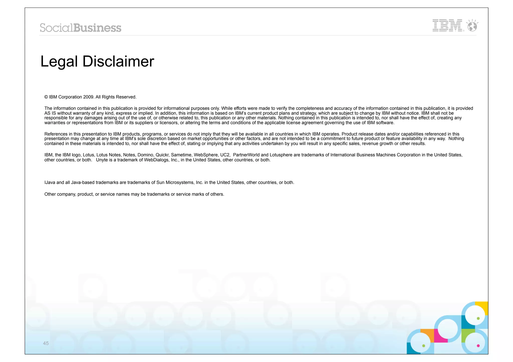 Legal Disclaimer

© IBM Corporation 2009. All Rights Reserved.

The information contained in this publication is provided for informational purposes only. While efforts were made to verify the completeness and accuracy of the information contained in this publication, it is provided
AS IS without warranty of any kind, express or implied. In addition, this information is based on IBM’s current product plans and strategy, which are subject to change by IBM without notice. IBM shall not be
responsible for any damages arising out of the use of, or otherwise related to, this publication or any other materials. Nothing contained in this publication is intended to, nor shall have the effect of, creating any
warranties or representations from IBM or its suppliers or licensors, or altering the terms and conditions of the applicable license agreement governing the use of IBM software.

References in this presentation to IBM products, programs, or services do not imply that they will be available in all countries in which IBM operates. Product release dates and/or capabilities referenced in this
presentation may change at any time at IBM’s sole discretion based on market opportunities or other factors, and are not intended to be a commitment to future product or feature availability in any way. Nothing
contained in these materials is intended to, nor shall have the effect of, stating or implying that any activities undertaken by you will result in any specific sales, revenue growth or other results.

IBM, the IBM logo, Lotus, Lotus Notes, Notes, Domino, Quickr, Sametime, WebSphere, UC2, PartnerWorld and Lotusphere are trademarks of International Business Machines Corporation in the United States,
other countries, or both. Unyte is a trademark of WebDialogs, Inc., in the United States, other countries, or both.




IJava and all Java-based trademarks are trademarks of Sun Microsystems, Inc. in the United States, other countries, or both.

Other company, product, or service names may be trademarks or service marks of others.




45
 
