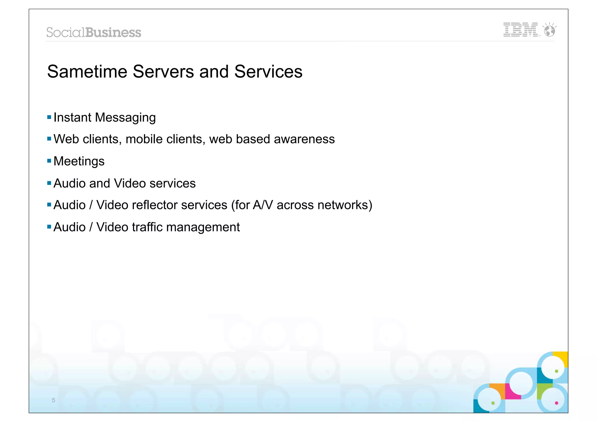 Sametime Servers and Services

§ Instant Messaging
§ Web clients, mobile clients, web based awareness
§ Meetings
§ Audio and Video services
§ Audio / Video reflector services (for A/V across networks)
§ Audio / Video traffic management




 5
 