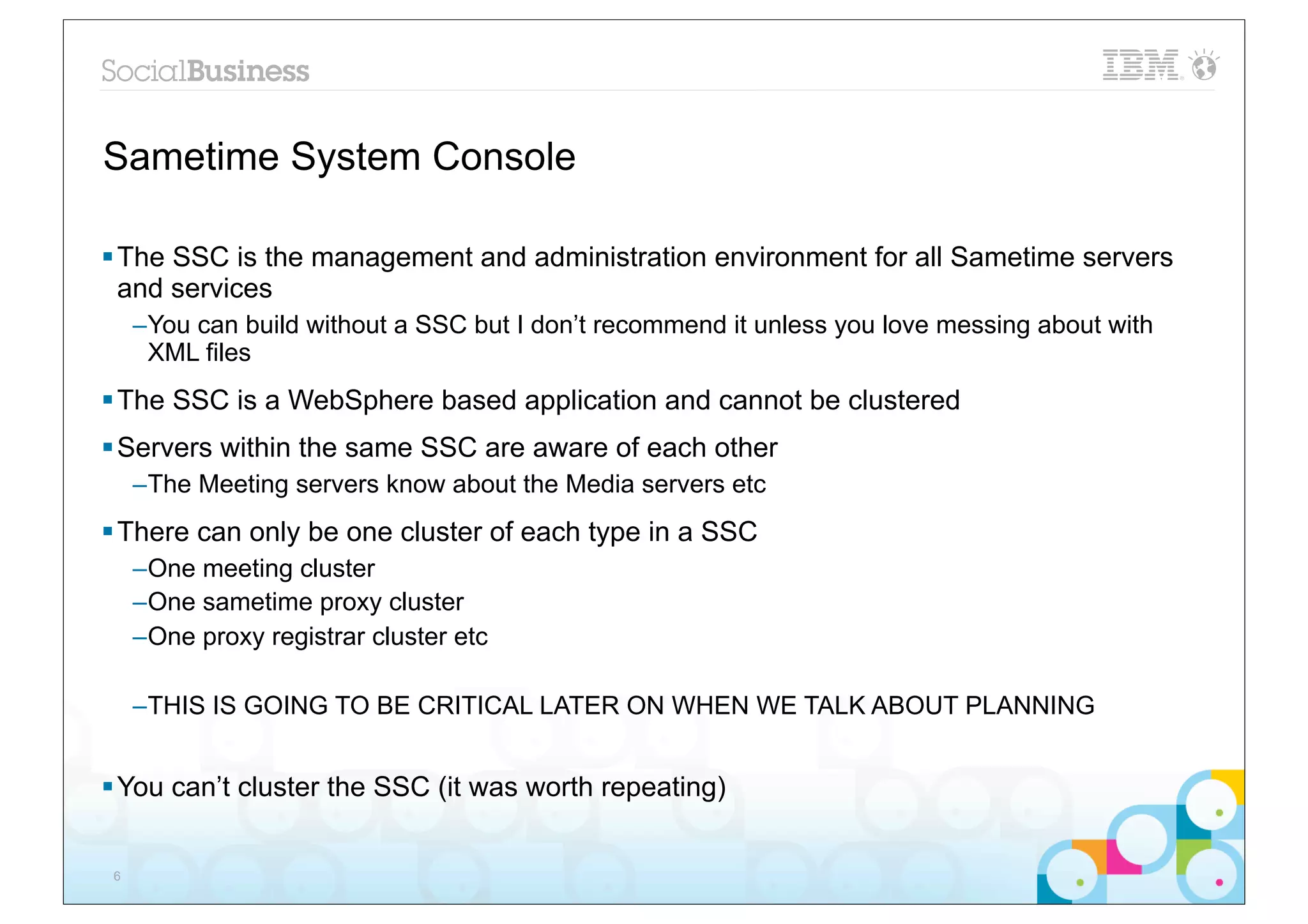 Sametime System Console

§ The SSC is the management and administration environment for all Sametime servers
   and services
     –You can build without a SSC but I don’t recommend it unless you love messing about with
      XML files
§ The SSC is a WebSphere based application and cannot be clustered
§ Servers within the same SSC are aware of each other
     –The Meeting servers know about the Media servers etc
§ There can only be one cluster of each type in a SSC
     –One meeting cluster
     –One sametime proxy cluster
     –One proxy registrar cluster etc

     –THIS IS GOING TO BE CRITICAL LATER ON WHEN WE TALK ABOUT PLANNING


§ You can’t cluster the SSC (it was worth repeating)


 6
 