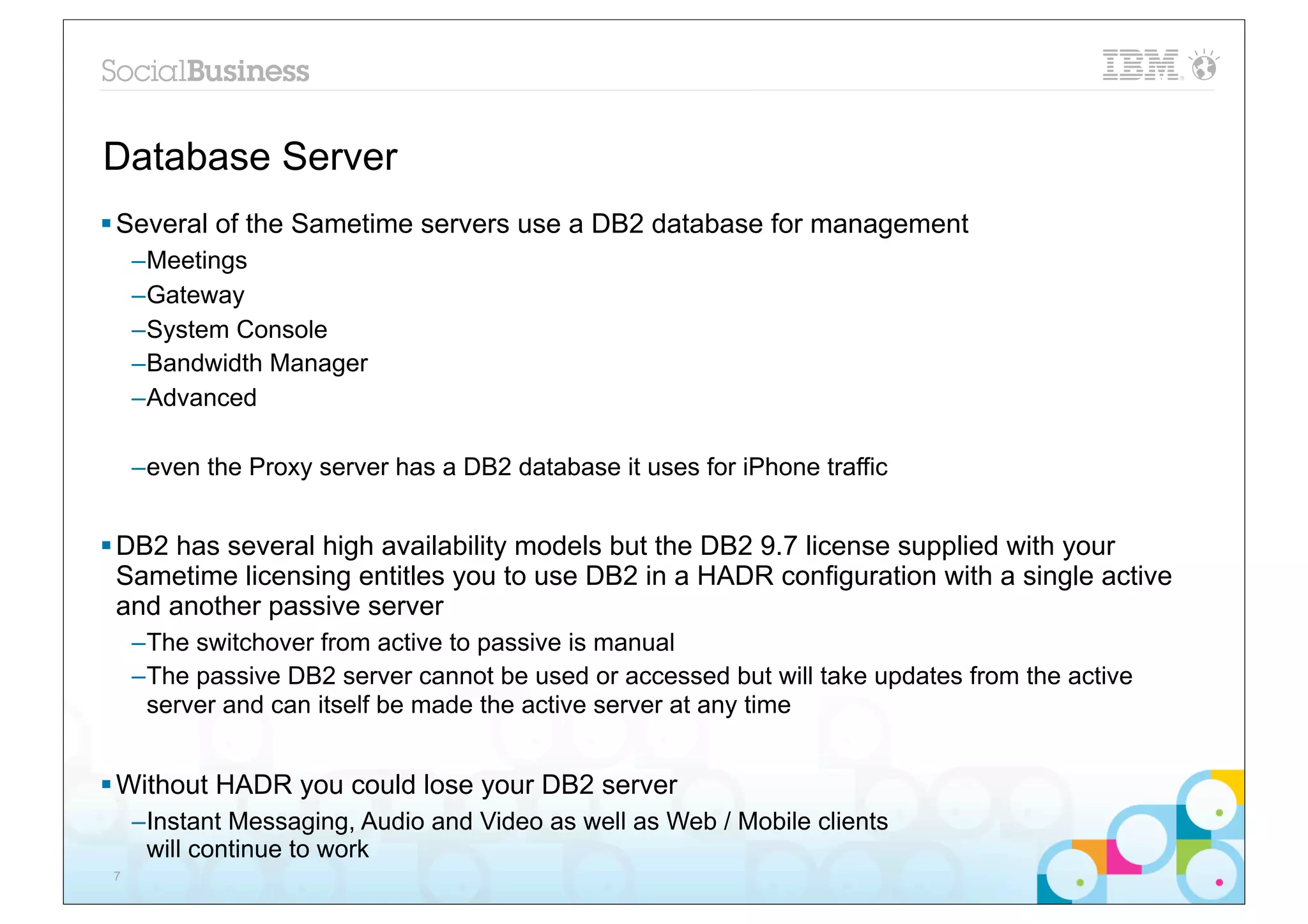 Database Server
§ Several of the Sametime servers use a DB2 database for management
     –Meetings
     –Gateway
     –System Console
     –Bandwidth Manager
     –Advanced

     –even the Proxy server has a DB2 database it uses for iPhone traffic


§ DB2 has several high availability models but the DB2 9.7 license supplied with your
   Sametime licensing entitles you to use DB2 in a HADR configuration with a single active
   and another passive server
     –The switchover from active to passive is manual
     –The passive DB2 server cannot be used or accessed but will take updates from the active
      server and can itself be made the active server at any time


§ Without HADR you could lose your DB2 server
     –Instant Messaging, Audio and Video as well as Web / Mobile clients
      will continue to work
 7
 