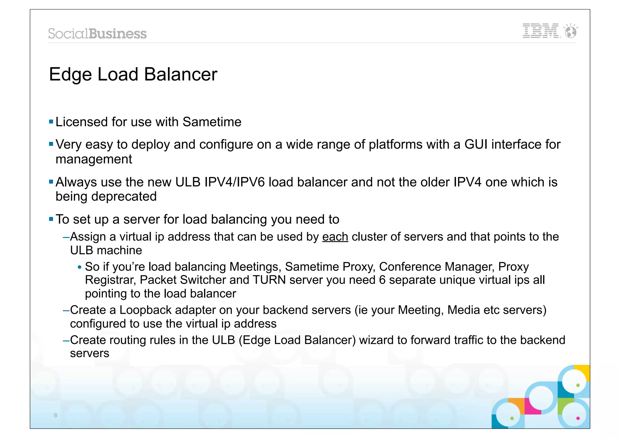 Edge Load Balancer

§ Licensed for use with Sametime
§ Very easy to deploy and configure on a wide range of platforms with a GUI interface for
   management
§ Always use the new ULB IPV4/IPV6 load balancer and not the older IPV4 one which is
   being deprecated
§ To set up a server for load balancing you need to
     –Assign a virtual ip address that can be used by each cluster of servers and that points to the
      ULB machine
       • So if you’re load balancing Meetings, Sametime Proxy, Conference Manager, Proxy
         Registrar, Packet Switcher and TURN server you need 6 separate unique virtual ips all
         pointing to the load balancer
     –Create a Loopback adapter on your backend servers (ie your Meeting, Media etc servers)
      configured to use the virtual ip address
     –Create routing rules in the ULB (Edge Load Balancer) wizard to forward traffic to the backend
      servers




 8
 