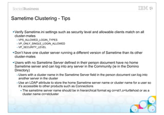 Sametime Clustering - Tips

§ Verify Sametime.ini settings such as security level and allowable clients match on all
   cluster-mates
      – VPS_ALLOWED_LOGIN_TYPES
      – VP_ONLY_SINGLE_LOGIN_ALLOWED
      – VP_SECURITY_LEVEL

§ Don’t have one cluster server running a different version of Sametime than its other
   cluster-mates
§ Users with no Sametime Server defined in their person document have no home
   Sametime server and can log into any server in the Community (ie in the Domino
   Directory)
      –Users with a cluster name in the Sametime Server field in the person document can log into
       another server in the cluster
      –Use an LDAP attribute to store the home Sametime server name or cluster name for a user so
       it’s accessible to other products such as Connections
          • The sametime server name should be in hierarchical format eg cn=st1,o=turtlehost or as a
            cluster name cn=stcluster



 14
 