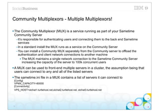 Community Multiplexors - Multiple Multiplexors!

§ The Community Multiplexor (MUX) is a service running as part of your Sametime
   Community Server
     –It’s responsible for authenticating users and connecting them to the back end Sametime
      services
     –In a standard install the MUX runs as a service on the Community Server
     –You can install a Community MUX separately from the Community server to offload the
      authentication and client network connections to another machine
        • The MUX maintains a single network connection to the Sametime Community Server
          increasing the capacity of the server to 100k concurrent users
§ A MUX can be used to front-end multiple servers in a cluster, the assumption being that
   users can connect to any and all of the listed servers
§ The sametime.ini file in a MUX contains a list of servers it can connect to
 [Config]
 VPMX_CAPACITY=80000
 [Connectivity]
 VPS_HOST=stchat1.turtlehost.net,stchat2.turtlehost.net, stchat3.turtlehost.net




16
 