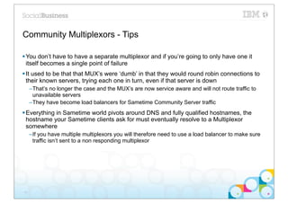 Community Multiplexors - Tips

§ You don’t have to have a separate multiplexor and if you’re going to only have one it
   itself becomes a single point of failure
§ It used to be that that MUX’s were ‘dumb’ in that they would round robin connections to
   their known servers, trying each one in turn, even if that server is down
     –That’s no longer the case and the MUX’s are now service aware and will not route traffic to
      unavailable servers
     –They have become load balancers for Sametime Community Server traffic
§ Everything in Sametime world pivots around DNS and fully qualified hostnames, the
   hostname your Sametime clients ask for must eventually resolve to a Multiplexor
   somewhere
     –If you have multiple multiplexors you will therefore need to use a load balancer to make sure
      traffic isn’t sent to a non responding multiplexor




17
 
