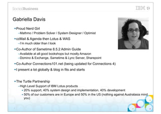 Gabriella Davis
§ Proud Nerd Girl
    –Mathmo / Problem Solver / System Designer / Optimist
§ ccMail & Agenda then Lotus & WAS
    –I’m much older than I look
§ Co-Author of Sametime 8.5.2 Admin Guide
    –Available at all good bookshops but mostly Amazon
    –Domino & Exchange, Sametime & Lync Server, Sharepoint
§ Co-Author Connections101.net (being updated for Connections 4)
§ I present a lot globally & blog in fits and starts


§ The Turtle Partnership
    –High Level Support of IBM Lotus products
      • 20% support, 40% system design and implementation, 40% development
      • 50% of our customers are in Europe and 50% in the US (nothing against Australasia mind
        you)


2
 