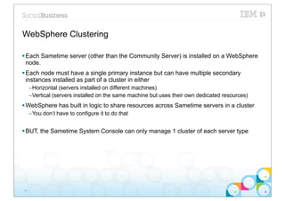 WebSphere Clustering

§ Each Sametime server (other than the Community Server) is installed on a WebSphere
   node.
§ Each node must have a single primary instance but can have multiple secondary
   instances installed as part of a cluster in either
     –Horizontal (servers installed on different machines)
     –Vertical (servers installed on the same machine but uses their own dedicated resources)
§ WebSphere has built in logic to share resources across Sametime servers in a cluster
     –You don’t have to configure it to do that


§ BUT, the Sametime System Console can only manage 1 cluster of each server type




26
 