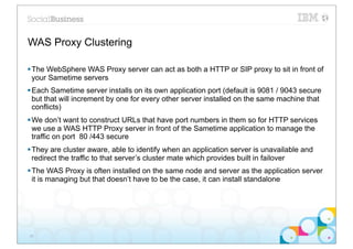 WAS Proxy Clustering

§ The WebSphere WAS Proxy server can act as both a HTTP or SIP proxy to sit in front of
   your Sametime servers
§ Each Sametime server installs on its own application port (default is 9081 / 9043 secure
   but that will increment by one for every other server installed on the same machine that
   conflicts)
§ We don’t want to construct URLs that have port numbers in them so for HTTP services
   we use a WAS HTTP Proxy server in front of the Sametime application to manage the
   traffic on port 80 /443 secure
§ They are cluster aware, able to identify when an application server is unavailable and
   redirect the traffic to that server’s cluster mate which provides built in failover
§ The WAS Proxy is often installed on the same node and server as the application server
   it is managing but that doesn’t have to be the case, it can install standalone




28
 