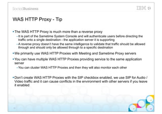 WAS HTTP Proxy - Tip

§ The WAS HTTP Proxy is much more than a reverse proxy
     –It is part of the Sametime System Console and will authenticate users before directing the
      traffic onto a single destination - the application server it is supporting
     –A reverse proxy doesn’t have the same intelligence to validate that traffic should be allowed
      through and should only be allowed through to a specific destination
§ We primarily use WAS HTTP Proxies with Meeting and Sametime Proxy servers
§ You can have multiple WAS HTTP Proxies providing service to the same application
   server
     –You can cluster WAS HTTP Proxies and then they will also monitor each other


§ Don’t create WAS HTTP Proxies with the SIP checkbox enabled, we use SIP for Audio /
   Video traffic and it can cause conflicts in the environment with other servers if you leave
   it enabled




29
 