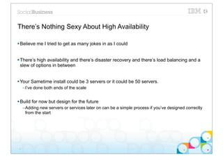 There’s Nothing Sexy About High Availability

§ Believe me I tried to get as many jokes in as I could


§ There’s high availability and there’s disaster recovery and there’s load balancing and a
   slew of options in between


§ Your Sametime install could be 3 servers or it could be 50 servers.
     –I’ve done both ends of the scale


§ Build for now but design for the future
     –Adding new servers or services later on can be a simple process if you’ve designed correctly
      from the start




 3
 