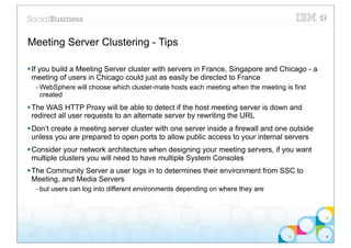Meeting Server Clustering - Tips

§ If you build a Meeting Server cluster with servers in France, Singapore and Chicago - a
   meeting of users in Chicago could just as easily be directed to France
     –WebSphere will choose which cluster-mate hosts each meeting when the meeting is first
      created
§ The WAS HTTP Proxy will be able to detect if the host meeting server is down and
   redirect all user requests to an alternate server by rewriting the URL
§ Don’t create a meeting server cluster with one server inside a firewall and one outside
   unless you are prepared to open ports to allow public access to your internal servers
§ Consider your network architecture when designing your meeting servers, if you want
   multiple clusters you will need to have multiple System Consoles
§ The Community Server a user logs in to determines their environment from SSC to
   Meeting, and Media Servers
     –but users can log into different environments depending on where they are




31
 