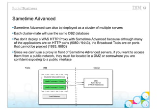 Sametime Advanced
§ Sametime Advanced can also be deployed as a cluster of multiple servers
§ Each cluster-mate will use the same DB2 database
§ We don’t deploy a WAS HTTP Proxy with Sametime Advanced because although many
   of the applications are on HTTP ports (9080 / 9443), the Broadcast Tools are on ports
   that cannot be proxied (1883, 8883)
§ Since we can’t use a proxy in front of Sametime Advanced servers, if you want to access
   them from a public network, they must be located in a DMZ or somewhere you are
   confident exposing to a public interface

        Public       DMZ                                 Internal




                     Clustered Advanced Servers

                      stadv1.connect13.com                DB2
                                                     Active Server
                                                   STMeet Database(s)
                      stadv2.connect13.com




                           Load Balancer



40
 