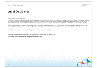 Legal Disclaimer

© IBM Corporation 2009. All Rights Reserved.

The information contained in this publication is provided for informational purposes only. While efforts were made to verify the completeness and accuracy of the information contained in this publication, it is provided
AS IS without warranty of any kind, express or implied. In addition, this information is based on IBM’s current product plans and strategy, which are subject to change by IBM without notice. IBM shall not be
responsible for any damages arising out of the use of, or otherwise related to, this publication or any other materials. Nothing contained in this publication is intended to, nor shall have the effect of, creating any
warranties or representations from IBM or its suppliers or licensors, or altering the terms and conditions of the applicable license agreement governing the use of IBM software.

References in this presentation to IBM products, programs, or services do not imply that they will be available in all countries in which IBM operates. Product release dates and/or capabilities referenced in this
presentation may change at any time at IBM’s sole discretion based on market opportunities or other factors, and are not intended to be a commitment to future product or feature availability in any way. Nothing
contained in these materials is intended to, nor shall have the effect of, stating or implying that any activities undertaken by you will result in any specific sales, revenue growth or other results.

IBM, the IBM logo, Lotus, Lotus Notes, Notes, Domino, Quickr, Sametime, WebSphere, UC2, PartnerWorld and Lotusphere are trademarks of International Business Machines Corporation in the United States,
other countries, or both. Unyte is a trademark of WebDialogs, Inc., in the United States, other countries, or both.




IJava and all Java-based trademarks are trademarks of Sun Microsystems, Inc. in the United States, other countries, or both.

Other company, product, or service names may be trademarks or service marks of others.




45
 