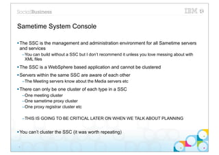 Sametime System Console

§ The SSC is the management and administration environment for all Sametime servers
   and services
     –You can build without a SSC but I don’t recommend it unless you love messing about with
      XML files
§ The SSC is a WebSphere based application and cannot be clustered
§ Servers within the same SSC are aware of each other
     –The Meeting servers know about the Media servers etc
§ There can only be one cluster of each type in a SSC
     –One meeting cluster
     –One sametime proxy cluster
     –One proxy registrar cluster etc

     –THIS IS GOING TO BE CRITICAL LATER ON WHEN WE TALK ABOUT PLANNING


§ You can’t cluster the SSC (it was worth repeating)


 6
 