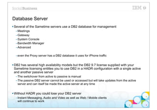 Database Server
§ Several of the Sametime servers use a DB2 database for management
     –Meetings
     –Gateway
     –System Console
     –Bandwidth Manager
     –Advanced

     –even the Proxy server has a DB2 database it uses for iPhone traffic


§ DB2 has several high availability models but the DB2 9.7 license supplied with your
   Sametime licensing entitles you to use DB2 in a HADR configuration with a single active
   and another passive server
     –The switchover from active to passive is manual
     –The passive DB2 server cannot be used or accessed but will take updates from the active
      server and can itself be made the active server at any time


§ Without HADR you could lose your DB2 server
     –Instant Messaging, Audio and Video as well as Web / Mobile clients
      will continue to work
 7
 