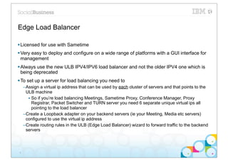 Edge Load Balancer

§ Licensed for use with Sametime
§ Very easy to deploy and configure on a wide range of platforms with a GUI interface for
   management
§ Always use the new ULB IPV4/IPV6 load balancer and not the older IPV4 one which is
   being deprecated
§ To set up a server for load balancing you need to
     –Assign a virtual ip address that can be used by each cluster of servers and that points to the
      ULB machine
       • So if you’re load balancing Meetings, Sametime Proxy, Conference Manager, Proxy
         Registrar, Packet Switcher and TURN server you need 6 separate unique virtual ips all
         pointing to the load balancer
     –Create a Loopback adapter on your backend servers (ie your Meeting, Media etc servers)
      configured to use the virtual ip address
     –Create routing rules in the ULB (Edge Load Balancer) wizard to forward traffic to the backend
      servers




 8
 