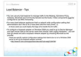 Load Balancer - Tips

§ You can use any load balancer to manage traffic to the Meeting, Sametime Proxy,
   Gateway, Advanced and Community Servers but the Audio / Video components must be
   configured to use MAC forwarding
§ For many load balancer appliances that’s a network wide configuration setting that
   administrators don’t like to do (I have been told this many times :-))
     –In those cases you could deploy the Edge LB to handle the A/V traffic
§ To configure a loopback adapter on Windows 2008 you need to go to Device Manager
   and right mouse click on the server name then choose “Add Legacy Hardware” - you can
   then go ahead and add a loopback network adapter by choosing Microsoft as the
   provider
     –There are specific network configuration settings that need to be run on a Windows 2008
      server to set up the loopback adapter correctly
       • http://www-01.ibm.com/support/docview.wss?uid=swg21304795




 9
 