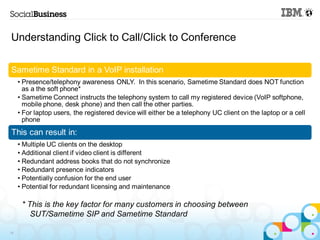 Understanding Click to Call/Click to Conference

Sametime Standard in a VoIP installation
     • Presence/telephony awareness ONLY. In this scenario, Sametime Standard does NOT function
       as a the soft phone*
     • Sametime Connect instructs the telephony system to call my registered device (VoIP softphone,
       mobile phone, desk phone) and then call the other parties.
     • For laptop users, the registered device will either be a telephony UC client on the laptop or a cell
       phone
This can result in:
     • Multiple UC clients on the desktop
     • Additional client if video client is different
     • Redundant address books that do not synchronize
     • Redundant presence indicators
     • Potentially confusion for the end user
     • Potential for redundant licensing and maintenance

      * This is the key factor for many customers in choosing between
         SUT/Sametime SIP and Sametime Standard

14
 