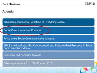 Agenda


 What does connecting Sametime to Everything Mean?


 Social Communications Roadmap


 Forks in the Social Communications roadmap

 IBM Sametime® and IBM Connections® and Polycom Real Presence ® Social
 Communications demo

 Questions and hopefully Answers


 Other key sessions from IBM Connect2013

19
 
