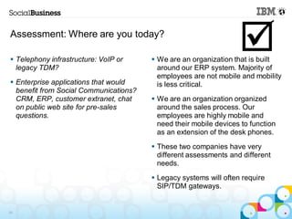 Assessment: Where are you today?

 Telephony infrastructure: VoIP or
  legacy TDM?
                                                                   
                                         We are an organization that is built
                                          around our ERP system. Majority of
                                          employees are not mobile and mobility
 Enterprise applications that would      is less critical.
  benefit from Social Communications?
  CRM, ERP, customer extranet, chat      We are an organization organized
  on public web site for pre-sales        around the sales process. Our
  questions.                              employees are highly mobile and
                                          need their mobile devices to function
                                          as an extension of the desk phones.
                                         These two companies have very
                                          different assessments and different
                                          needs.
                                         Legacy systems will often require
                                          SIP/TDM gateways.


29
 