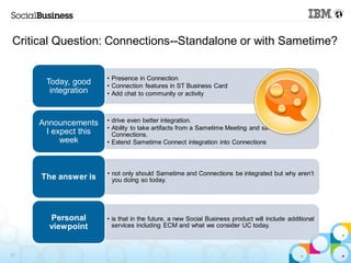 Critical Question: Connections--Standalone or with Sametime?


                      • Presence in Connection
      Today, good     • Connection features in ST Business Card
       integration    • Add chat to community or activity



     Announcements    • drive even better integration.
                      • Ability to take artifacts from a Sametime Meeting and save into
      I expect this     Connections.
          week        • Extend Sametime Connect integration into Connections



                      • not only should Sametime and Connections be integrated but why aren’t
     The answer is      you doing so today.




       Personal       • is that in the future, a new Social Business product will include additional
       viewpoint        services including ECM and what we consider UC today.



37
 