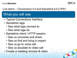 Live demo – Connections 4.0 and Sametime 8.5.2 IFR1

     What you will see
     • Typical Connections Interface
     • Sametime tags
       • See what tags connect to
       • See what tags do
     • Sametime client / HTTP session
       • See us converse and share
       • See us find and bring in expert
       • See us go to voice call
       • See us escalate to video call
     • Create a meeting w/voice & video
39
 