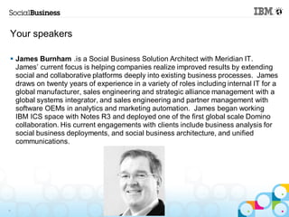 Your speakers

 James Burnham .is a Social Business Solution Architect with Meridian IT.
  James’ current focus is helping companies realize improved results by extending
  social and collaborative platforms deeply into existing business processes. James
  draws on twenty years of experience in a variety of roles including internal IT for a
  global manufacturer, sales engineering and strategic alliance management with a
  global systems integrator, and sales engineering and partner management with
  software OEMs in analytics and marketing automation. James began working
  IBM ICS space with Notes R3 and deployed one of the first global scale Domino
  collaboration. His current engagements with clients include business analysis for
  social business deployments, and social business architecture, and unified
  communications.




4
 