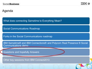 Agenda


 What does connecting Sametime to Everything Mean?


 Social Communications Roadmap


 Forks in the Social Communications roadmap

 IBM Sametime® and IBM Connections® and Polycom Real Presence ® Social
 Communications demo

 Questions and hopefully Answers


 Other key sessions from IBM Connect2013

43
 