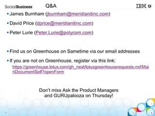 Q&A
      James Burnham (jburnham@meridianitinc.com)
      David Price (dprice@meridianitinc.com)
      Peter Lurie (Peter.Lurie@polycom.com)


      Find us on Greenhouse on Sametime via our email addresses
      If you are not on Greenhouse, register via this link:
       https://greenhouse.lotus.com/gh_next/lotusgreenhouserequests.nsf/Mai
       nDocumentSelf?openForm



                     Don’t miss Ask the Product Managers
                       and GURUpalooza on Thursday!


44
 