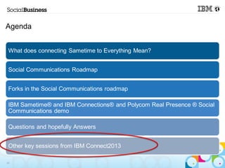 Agenda


 What does connecting Sametime to Everything Mean?


 Social Communications Roadmap


 Forks in the Social Communications roadmap

 IBM Sametime® and IBM Connections® and Polycom Real Presence ® Social
 Communications demo

 Questions and hopefully Answers


 Other key sessions from IBM Connect2013

45
 
