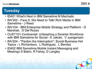 Tuesday
     • ID401 What's Next in IBM Sametime M Machado
     • INV302 - Face It, We Need to Talk! Rich Media in IBM
       Sametime - J Reed
     • INV104 - IBM Enterprise Mobile Strategy and Platform - D
       Marshak, D Del Rosso
     • CUST101 Continental: Unleashing a Smarter Workforce
       with IBM Sametime for Social - E Jakobi, V Juergensen
     • INV204 - "Pardon the Interruption": Social Business Hot
       Topics - L Richardson, L Rodriguez, L Benitez
     • ID402 IBM Sametime Mobile Instant Messaging and
       Meetings S Babin, R Fahey, D Langley



47
 