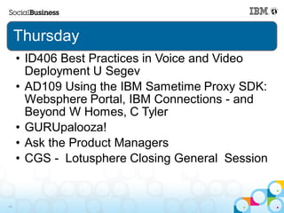 Thursday
     • ID406 Best Practices in Voice and Video
       Deployment U Segev
     • AD109 Using the IBM Sametime Proxy SDK:
       Websphere Portal, IBM Connections - and
       Beyond W Homes, C Tyler
     • GURUpalooza!
     • Ask the Product Managers
     • CGS - Lotusphere Closing General Session


49
 