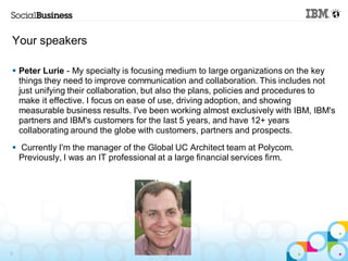 Your speakers

 Peter Lurie - My specialty is focusing medium to large organizations on the key
  things they need to improve communication and collaboration. This includes not
  just unifying their collaboration, but also the plans, policies and procedures to
  make it effective. I focus on ease of use, driving adoption, and showing
  measurable business results. I've been working almost exclusively with IBM, IBM's
  partners and IBM's customers for the last 5 years, and have 12+ years
  collaborating around the globe with customers, partners and prospects.
 Currently I'm the manager of the Global UC Architect team at Polycom.
  Previously, I was an IT professional at a large financial services firm.




5
 