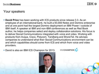 Your speakers

 David Price has been working with ICS products since release 3.3. As an
  employee of an international bank, he built a 93,000 Notes and Domino enterprise
  and at one point had the largest Domino deployment on IBM Power I outside of
  IBM itself. A speaker at IBM and non-IBM conferences as well as Red Book
  author, he helps companies select and deploy collaboration solutions. His focus is
  to deliver Social Communications integrated with voice and video. Working with
  products from Avaya, Cisco, Polycom, Tandberg and ShoreTel. He advises
  companies to understand what their Social Communications environment can be
  and which capabilities should come from ICS and which from voice and video
  providers.
 David is also an IBM ICS Champion for 2013.




6
 