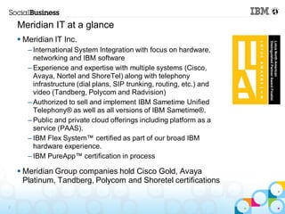 Meridian IT at a glance
     Meridian IT Inc.
       – International System Integration with focus on hardware,
         networking and IBM software
       – Experience and expertise with multiple systems (Cisco,
         Avaya, Nortel and ShoreTel) along with telephony
         infrastructure (dial plans, SIP trunking, routing, etc.) and
         video (Tandberg, Polycom and Radvision)
       – Authorized to sell and implement IBM Sametime Unified
         Telephony® as well as all versions of IBM Sametime®.
       – Public and private cloud offerings including platform as a
         service (PAAS).
       – IBM Flex System™ certified as part of our broad IBM
         hardware experience.
       – IBM PureApp™ certification in process

     Meridian Group companies hold Cisco Gold, Avaya
      Platinum, Tandberg, Polycom and Shoretel certifications


7
 