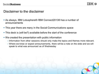 Disclaimer to the disclaimer

 As always, IBM Lotusphere® /IBM Connect2013® has a number of
  announcements
 This year there are many in the Social Communications space
 This deck is (will be?) available before the start of the conference
 We created the presentation with public information
    – Information from other sessions should only make the topics and themes more relevant.
    – Where we know or expect announcements, there will be a note on the slide and we will
      speak to what was announced as of Wednesday




9
 